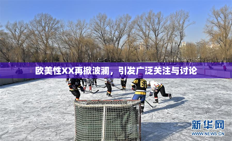 欧美性XX再掀波澜，引发广泛关注与讨论