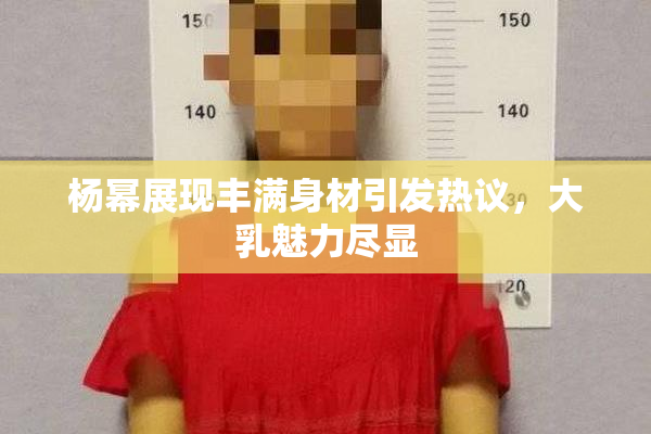 杨幂展现丰满身材引发热议，大乳魅力尽显
