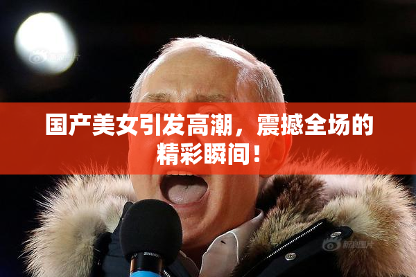 国产美女引发高潮，震撼全场的精彩瞬间！