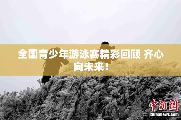 全国青少年游泳赛精彩回顾 齐心向未来！