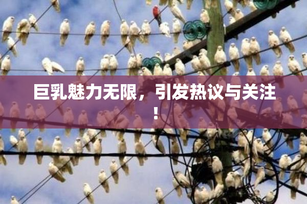 巨乳魅力无限，引发热议与关注！