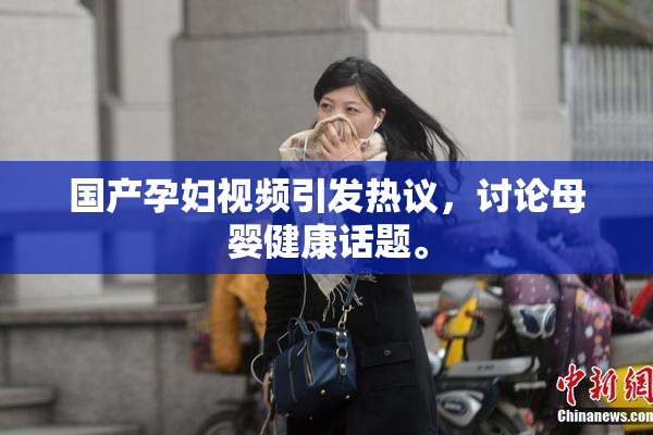 国产孕妇视频引发热议，讨论母婴健康话题。