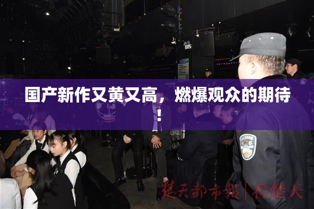 国产新作又黄又高，燃爆观众的期待！