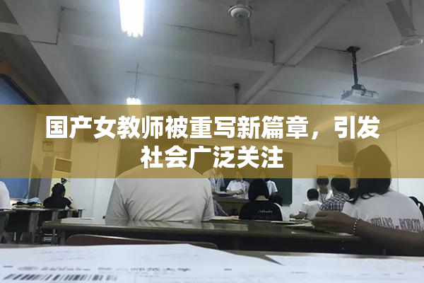 国产女教师被重写新篇章，引发社会广泛关注