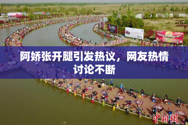 阿娇张开腿引发热议，网友热情讨论不断