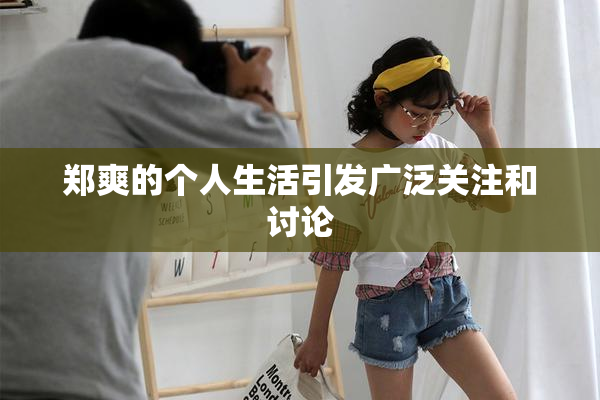 郑爽的个人生活引发广泛关注和讨论