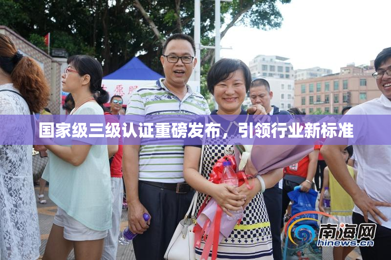 国家级三级认证重磅发布，引领行业新标准