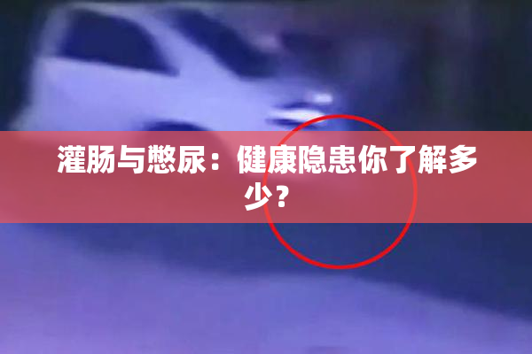 灌肠与憋尿：健康隐患你了解多少？