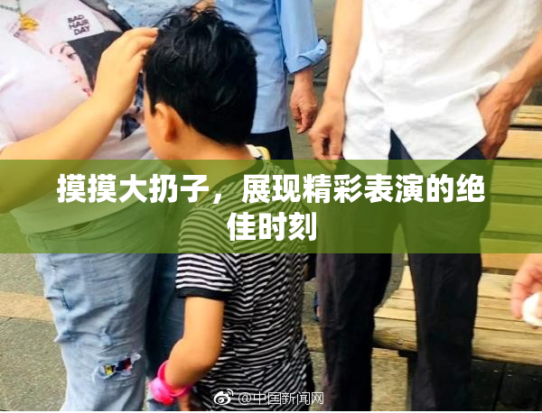 摸摸大扔子，展现精彩表演的绝佳时刻