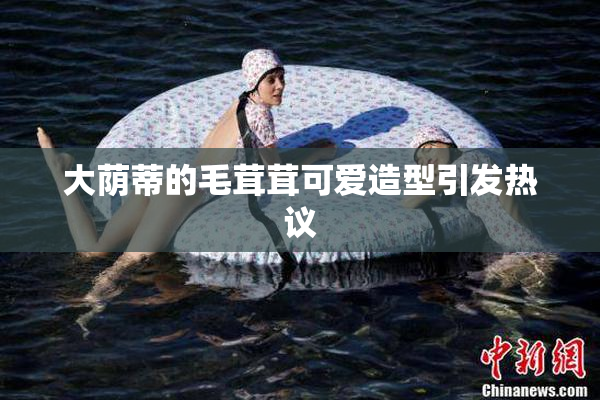 大荫蒂的毛茸茸可爱造型引发热议