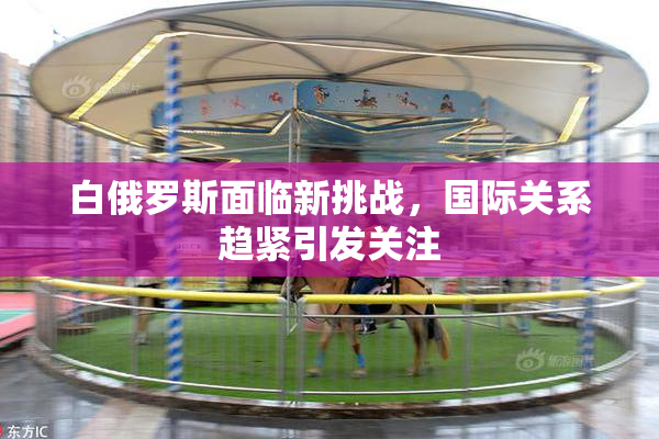 白俄罗斯面临新挑战，国际关系趋紧引发关注