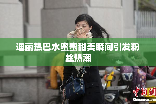 迪丽热巴水蜜蜜甜美瞬间引发粉丝热潮