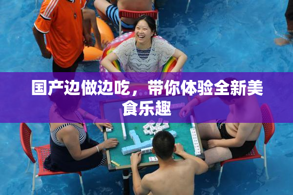 国产边做边吃，带你体验全新美食乐趣
