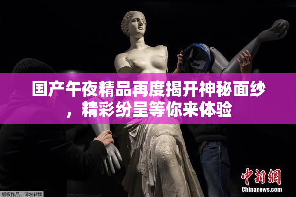 国产午夜精品再度揭开神秘面纱，精彩纷呈等你来体验