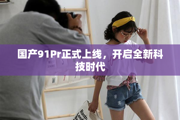 国产91Pr正式上线，开启全新科技时代