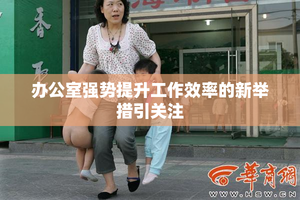 办公室强势提升工作效率的新举措引关注