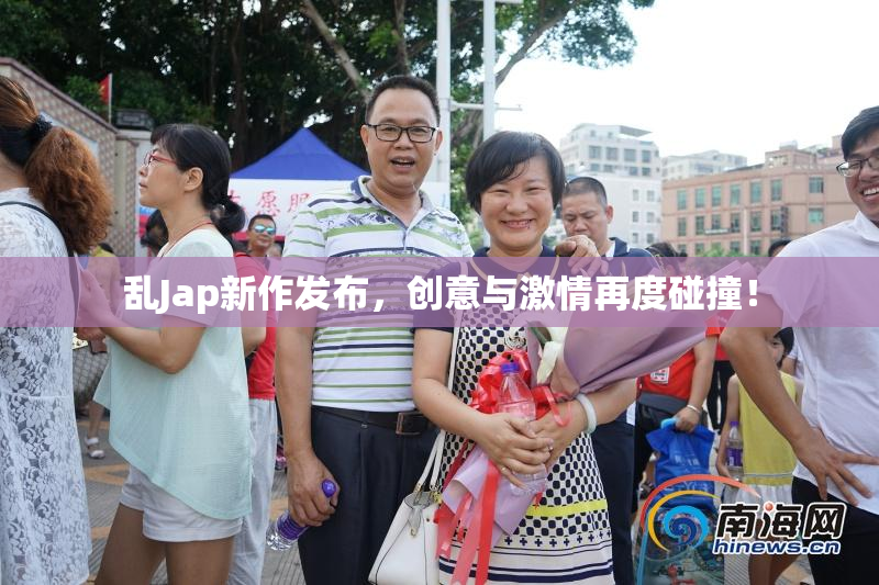 乱Jap新作发布，创意与激情再度碰撞！