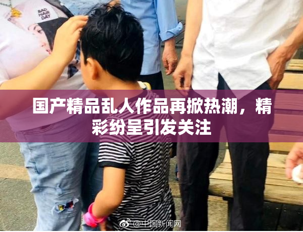 国产精品乱人作品再掀热潮，精彩纷呈引发关注