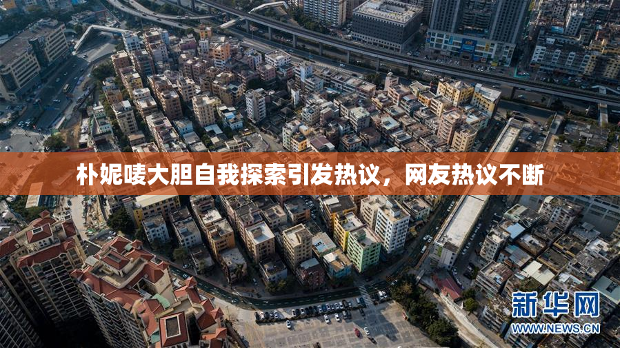 朴妮唛大胆自我探索引发热议，网友热议不断