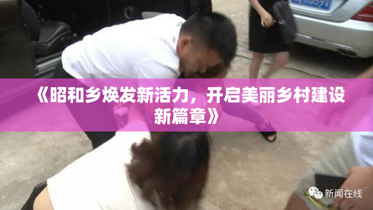 《昭和乡焕发新活力，开启美丽乡村建设新篇章》