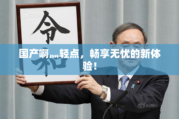 国产啊灬轻点，畅享无忧的新体验！