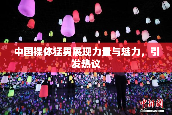 中国裸体猛男展现力量与魅力，引发热议