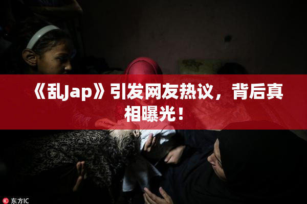 《乱Jap》引发网友热议，背后真相曝光！