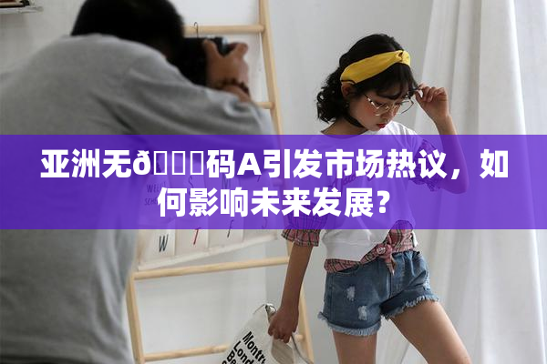 亚洲无🈚码A引发市场热议，如何影响未来发展？