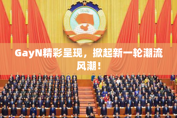 GayN精彩呈现，掀起新一轮潮流风潮！