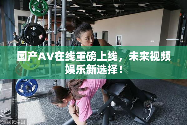 国产AV在线重磅上线，未来视频娱乐新选择！