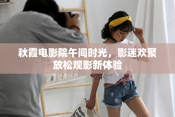 秋霞电影院午间时光，影迷欢聚放松观影新体验