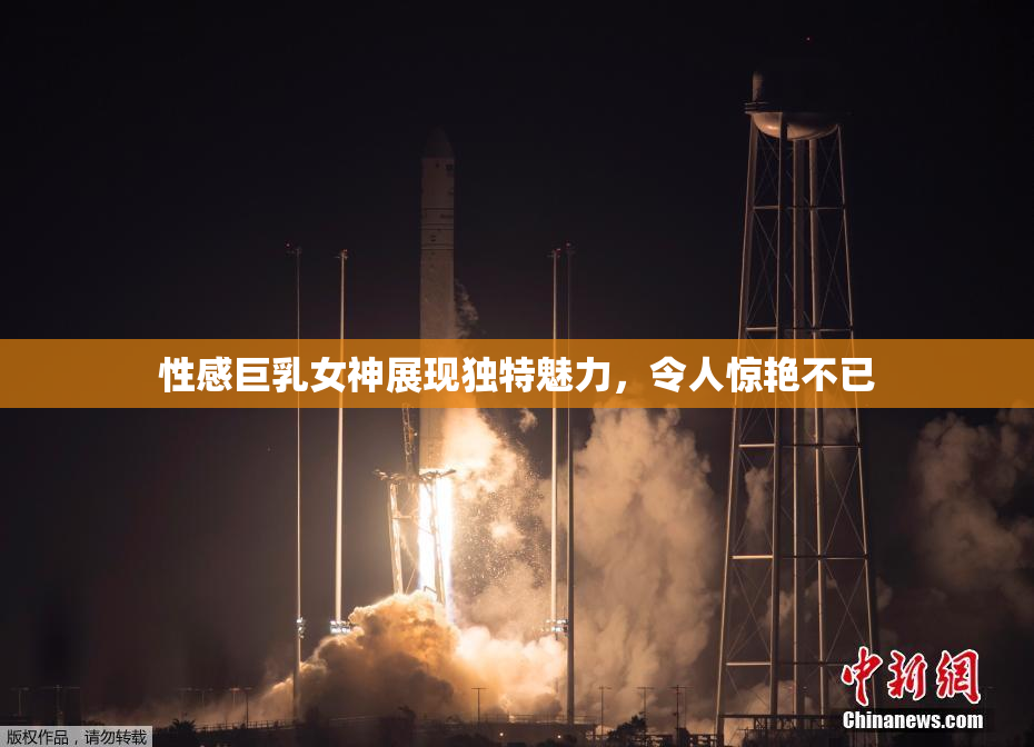 性感巨乳女神展现独特魅力，令人惊艳不已