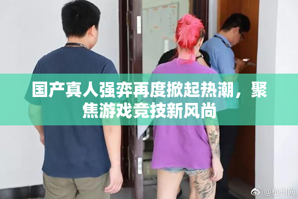 国产真人强弈再度掀起热潮，聚焦游戏竞技新风尚