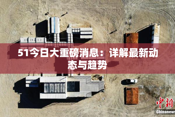 51今日大重磅消息：详解最新动态与趋势