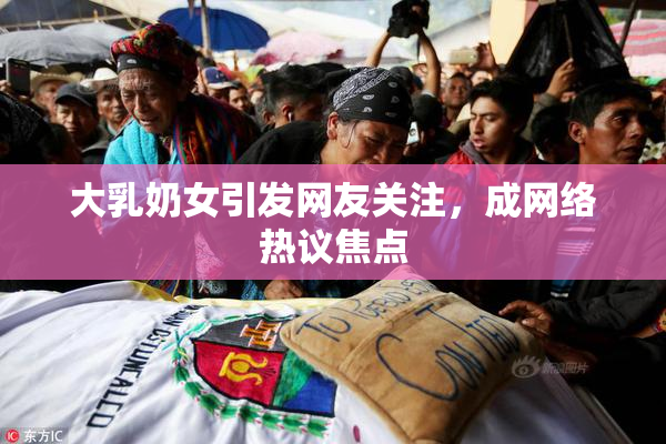 大乳奶女引发网友关注，成网络热议焦点
