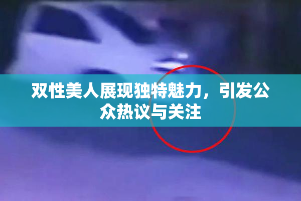 双性美人展现独特魅力，引发公众热议与关注