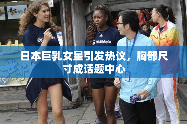 日本巨乳女星引发热议，胸部尺寸成话题中心