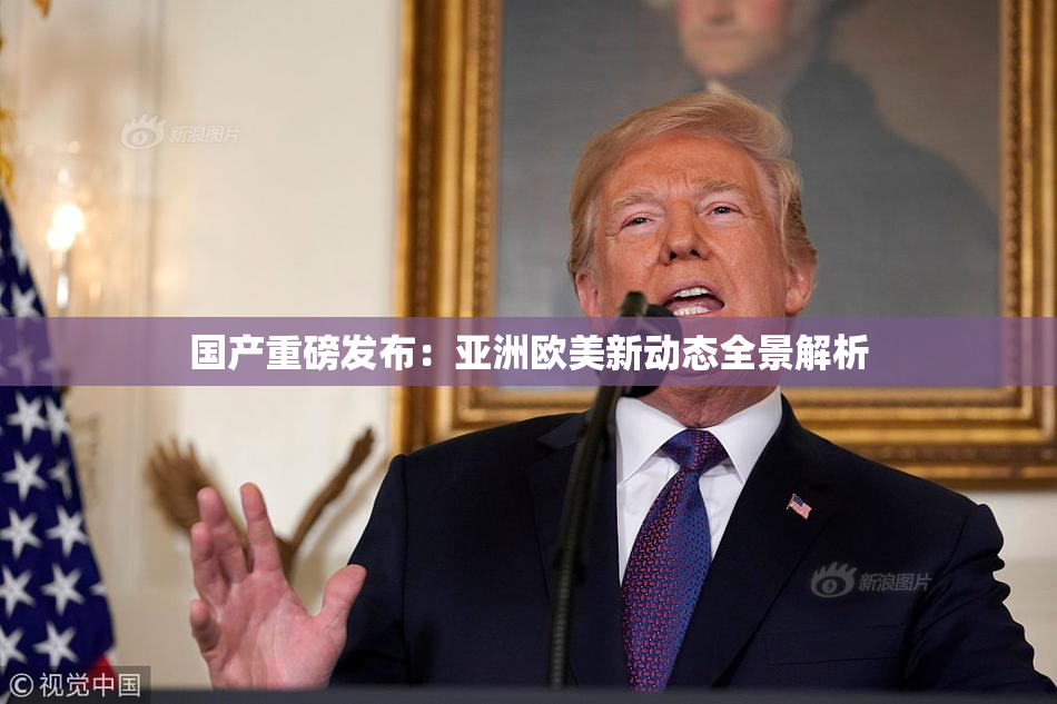 国产重磅发布：亚洲欧美新动态全景解析