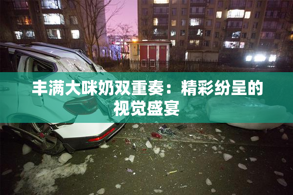 丰满大咪奶双重奏：精彩纷呈的视觉盛宴