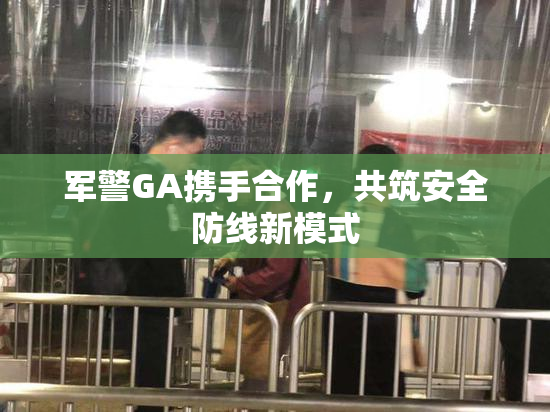 军警GA携手合作，共筑安全防线新模式