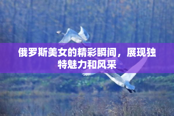 俄罗斯美女的精彩瞬间，展现独特魅力和风采