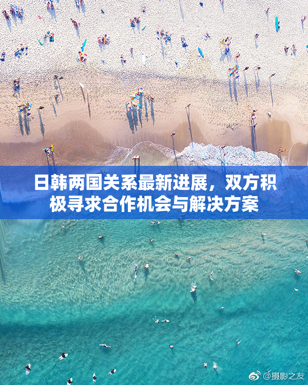 日韩两国关系最新进展，双方积极寻求合作机会与解决方案