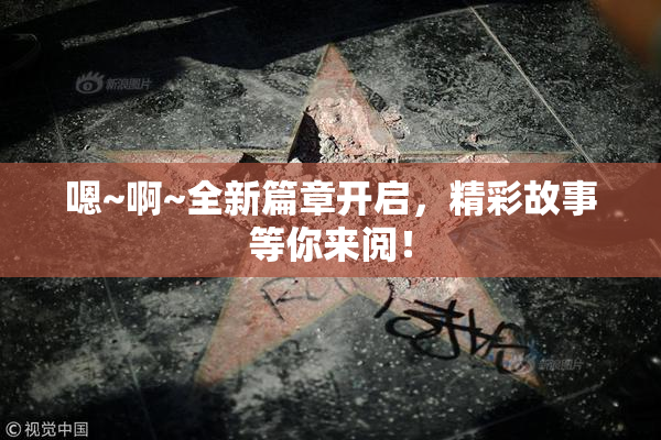 嗯~啊~全新篇章开启，精彩故事等你来阅！
