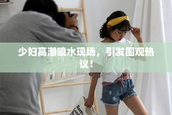 少妇高潮喷水现场，引发围观热议！