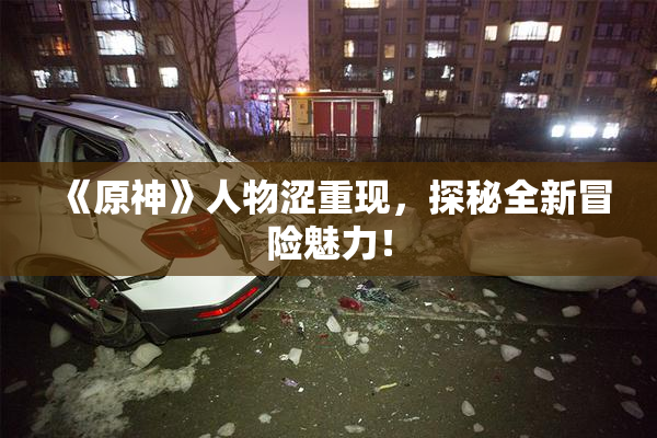 《原神》人物涩重现，探秘全新冒险魅力！
