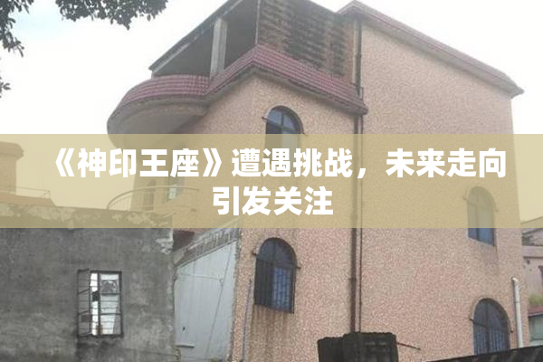 《神印王座》遭遇挑战，未来走向引发关注