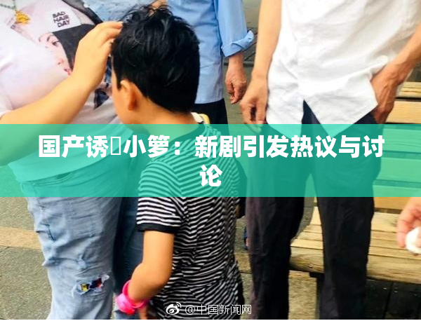 国产诱奷小箩：新剧引发热议与讨论