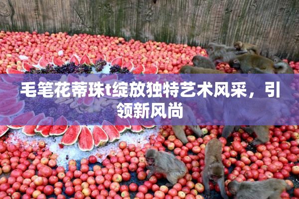 毛笔花蒂珠t绽放独特艺术风采，引领新风尚
