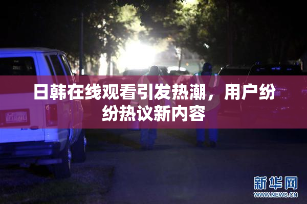 日韩在线观看引发热潮，用户纷纷热议新内容