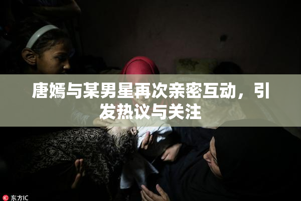 唐嫣与某男星再次亲密互动，引发热议与关注